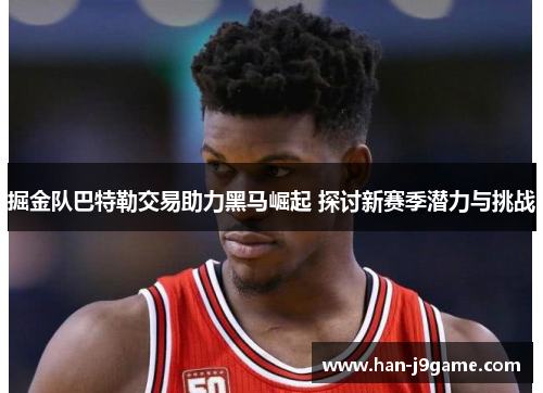 掘金队巴特勒交易助力黑马崛起 探讨新赛季潜力与挑战