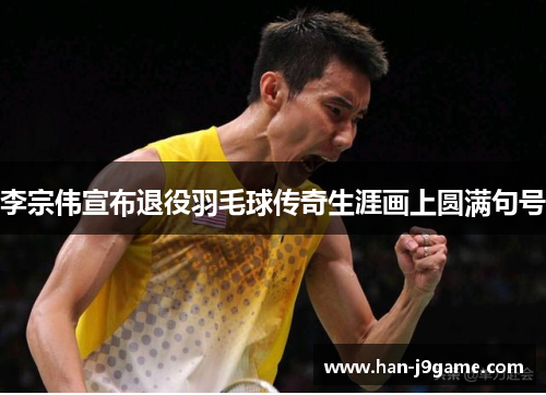 李宗伟宣布退役羽毛球传奇生涯画上圆满句号 李宗伟宣布退役羽毛球传奇生涯画上圆满句号