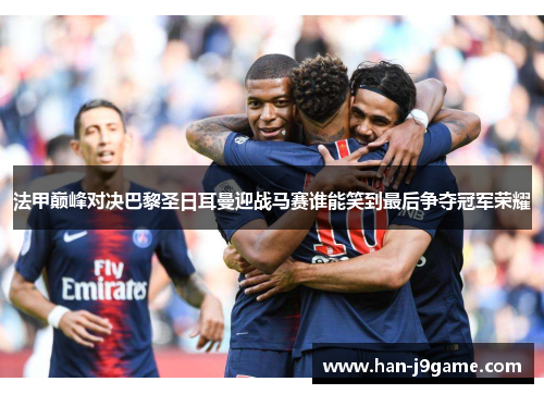 法甲巅峰对决巴黎圣日耳曼迎战马赛谁能笑到最后争夺冠军荣耀 法甲巅峰对决巴黎圣日耳曼迎战马赛谁能笑到最后争夺冠军荣耀