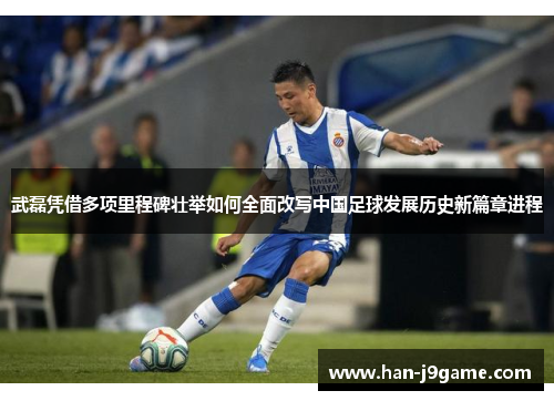 武磊凭借多项里程碑壮举如何全面改写中国足球发展历史新篇章进程