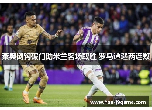 莱奥倒钩破门助米兰客场取胜 罗马遭遇两连败 莱奥倒钩破门助米兰客场取胜 罗马遭遇两连败
