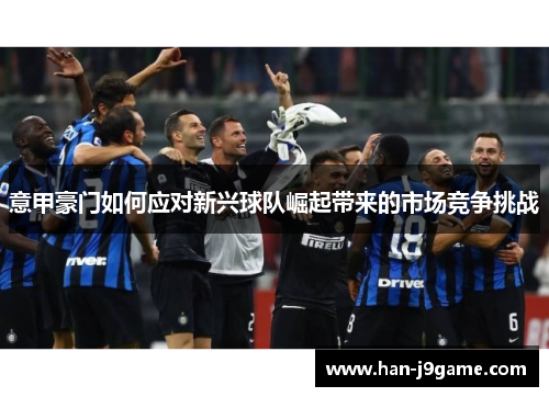 意甲豪门如何应对新兴球队崛起带来的市场竞争挑战