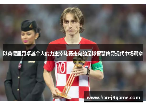 以莫德里奇卓越个人能力主宰比赛走向的足球智慧传奇现代中场篇章 以莫德里奇卓越个人能力主宰比赛走向的足球智慧传奇现代中场篇章