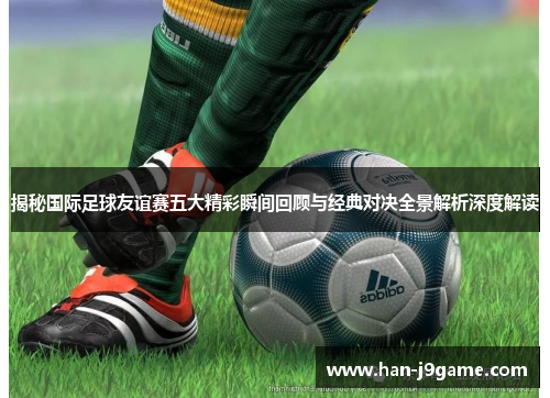 揭秘国际足球友谊赛五大精彩瞬间回顾与经典对决全景解析深度解读