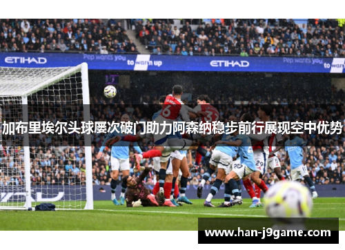 加布里埃尔头球屡次破门助力阿森纳稳步前行展现空中优势