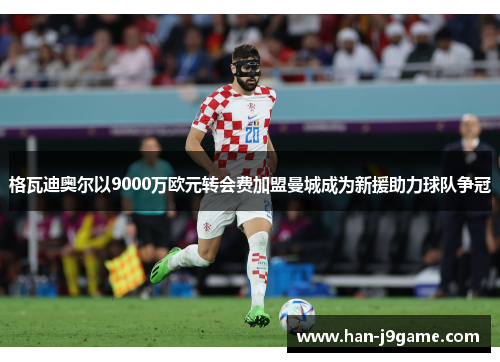格瓦迪奥尔以9000万欧元转会费加盟曼城成为新援助力球队争冠