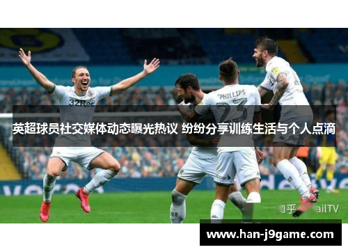 英超球员社交媒体动态曝光热议 纷纷分享训练生活与个人点滴