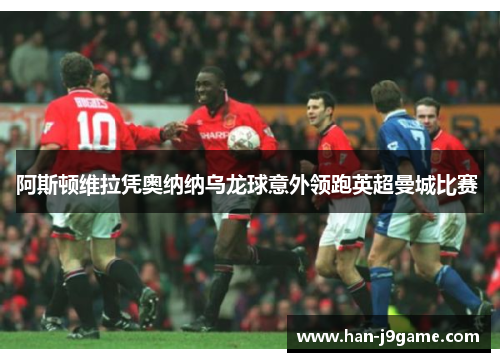 阿斯顿维拉凭奥纳纳乌龙球意外领跑英超曼城比赛 阿斯顿维拉凭奥纳纳乌龙球意外领跑英超曼城比赛